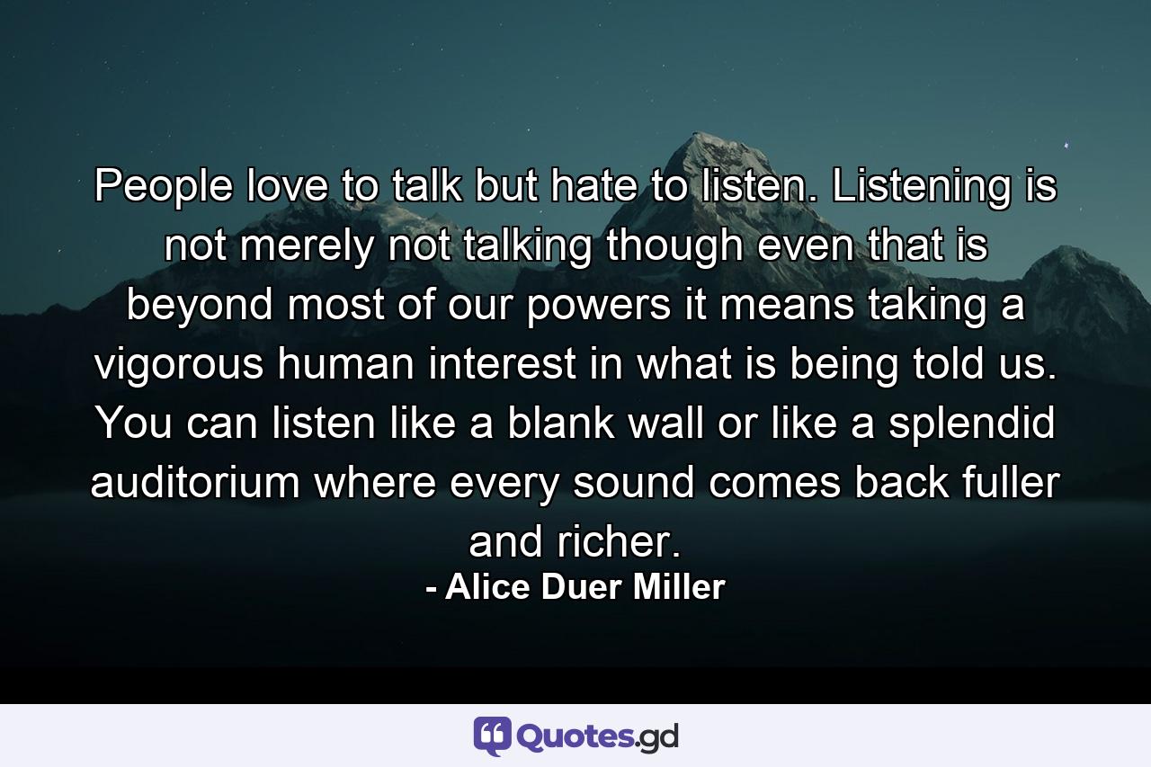 People love to talk but hate to listen. Listening is not merely not talking  though even that is beyond most of our powers  it means taking a vigorous  human interest in what is being told us. You can listen like a blank wall or like a splendid auditorium where every sound comes back fuller and richer. - Quote by Alice Duer Miller