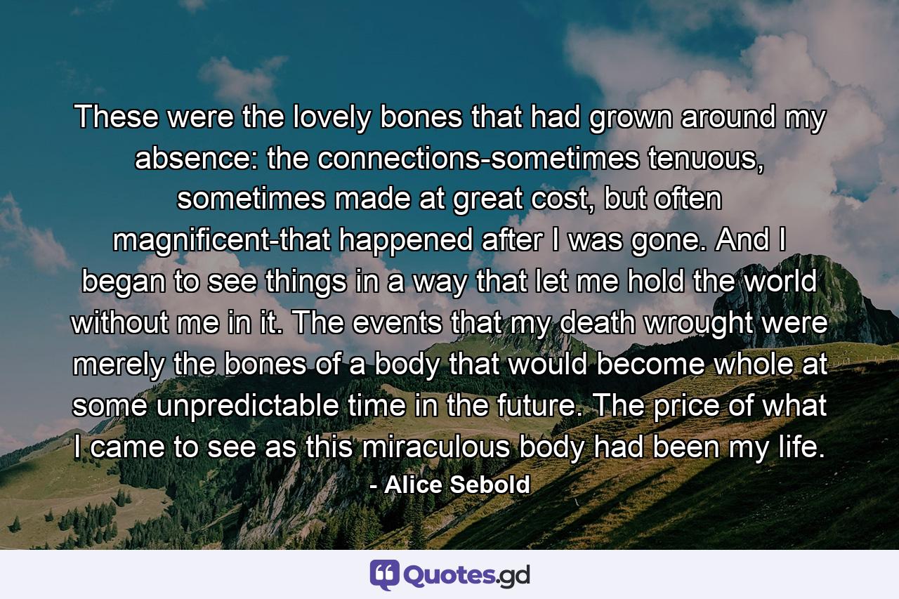 These were the lovely bones that had grown around my absence: the connections-sometimes tenuous, sometimes made at great cost, but often magnificent-that happened after I was gone. And I began to see things in a way that let me hold the world without me in it. The events that my death wrought were merely the bones of a body that would become whole at some unpredictable time in the future. The price of what I came to see as this miraculous body had been my life. - Quote by Alice Sebold