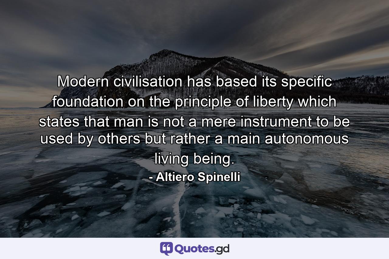 Modern civilisation has based its specific foundation on the principle of liberty which states that man is not a mere instrument to be used by others but rather a main autonomous living being. - Quote by Altiero Spinelli