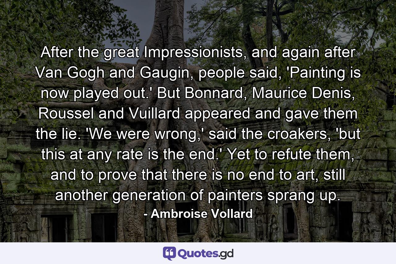 After the great Impressionists, and again after Van Gogh and Gaugin, people said, 'Painting is now played out.' But Bonnard, Maurice Denis, Roussel and Vuillard appeared and gave them the lie. 'We were wrong,' said the croakers, 'but this at any rate is the end.' Yet to refute them, and to prove that there is no end to art, still another generation of painters sprang up. - Quote by Ambroise Vollard