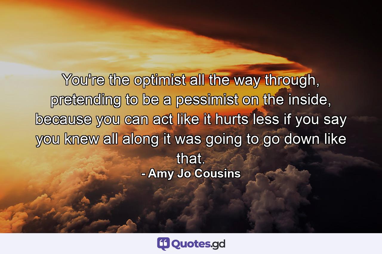 You're the optimist all the way through, pretending to be a pessimist on the inside, because you can act like it hurts less if you say you knew all along it was going to go down like that. - Quote by Amy Jo Cousins