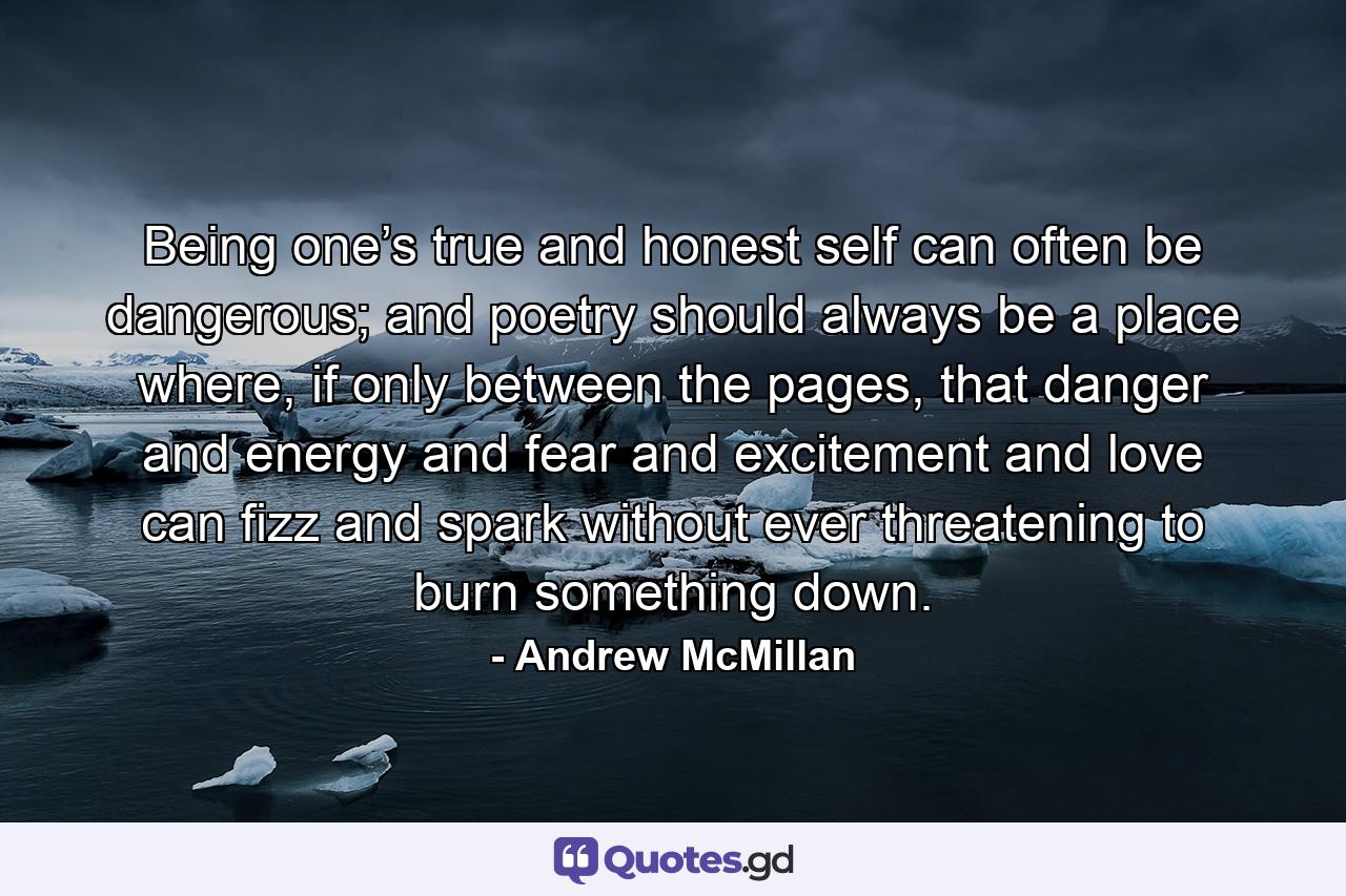 Being one’s true and honest self can often be dangerous; and poetry should always be a place where, if only between the pages, that danger and energy and fear and excitement and love can fizz and spark without ever threatening to burn something down. - Quote by Andrew McMillan