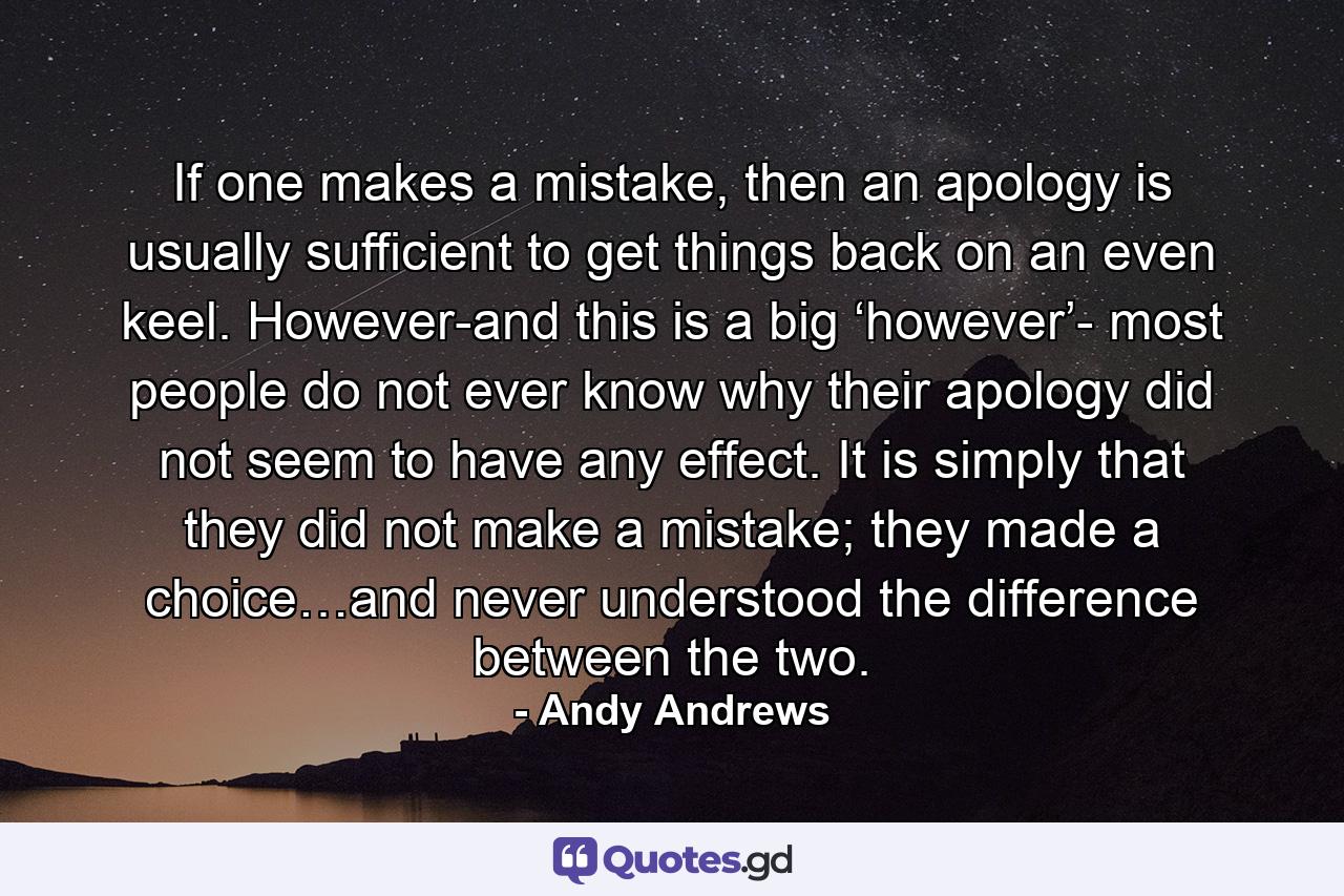 If one makes a mistake, then an apology is usually sufficient to get things back on an even keel. However-and this is a big ‘however’- most people do not ever know why their apology did not seem to have any effect. It is simply that they did not make a mistake; they made a choice…and never understood the difference between the two. - Quote by Andy Andrews