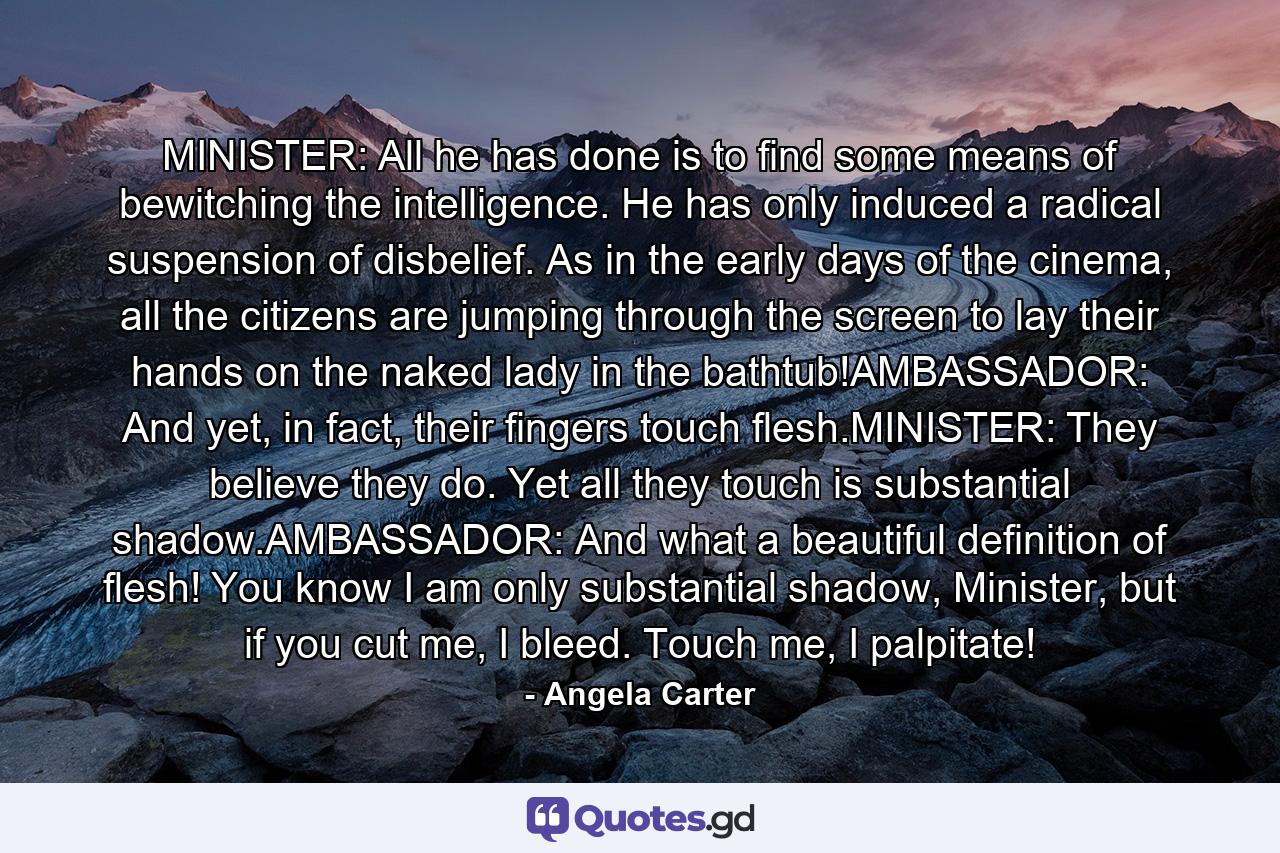 MINISTER: All he has done is to find some means of bewitching the intelligence. He has only induced a radical suspension of disbelief. As in the early days of the cinema, all the citizens are jumping through the screen to lay their hands on the naked lady in the bathtub!AMBASSADOR: And yet, in fact, their fingers touch flesh.MINISTER: They believe they do. Yet all they touch is substantial shadow.AMBASSADOR: And what a beautiful definition of flesh! You know I am only substantial shadow, Minister, but if you cut me, I bleed. Touch me, I palpitate! - Quote by Angela Carter