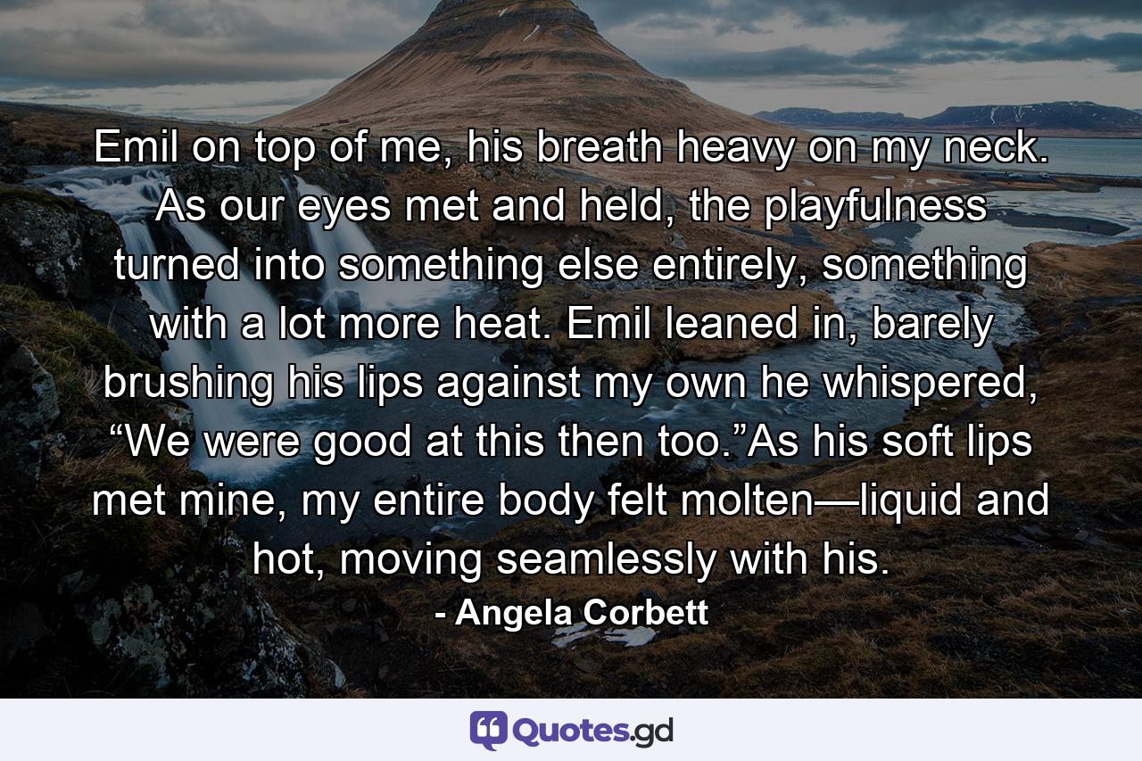 Emil on top of me, his breath heavy on my neck. As our eyes met and held, the playfulness turned into something else entirely, something with a lot more heat. Emil leaned in, barely brushing his lips against my own he whispered, “We were good at this then too.”As his soft lips met mine, my entire body felt molten—liquid and hot, moving seamlessly with his. - Quote by Angela Corbett