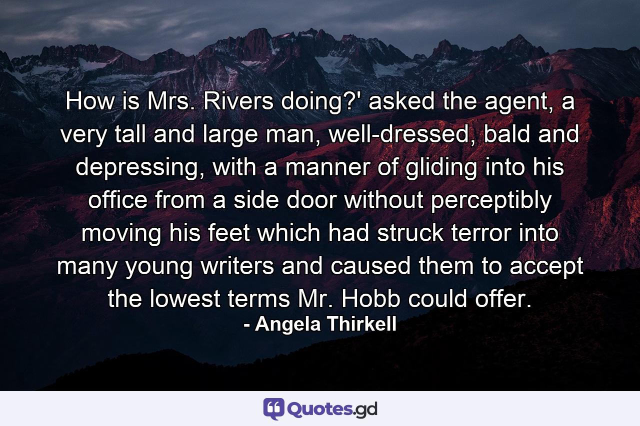 How is Mrs. Rivers doing?' asked the agent, a very tall and large man, well-dressed, bald and depressing, with a manner of gliding into his office from a side door without perceptibly moving his feet which had struck terror into many young writers and caused them to accept the lowest terms Mr. Hobb could offer. - Quote by Angela Thirkell