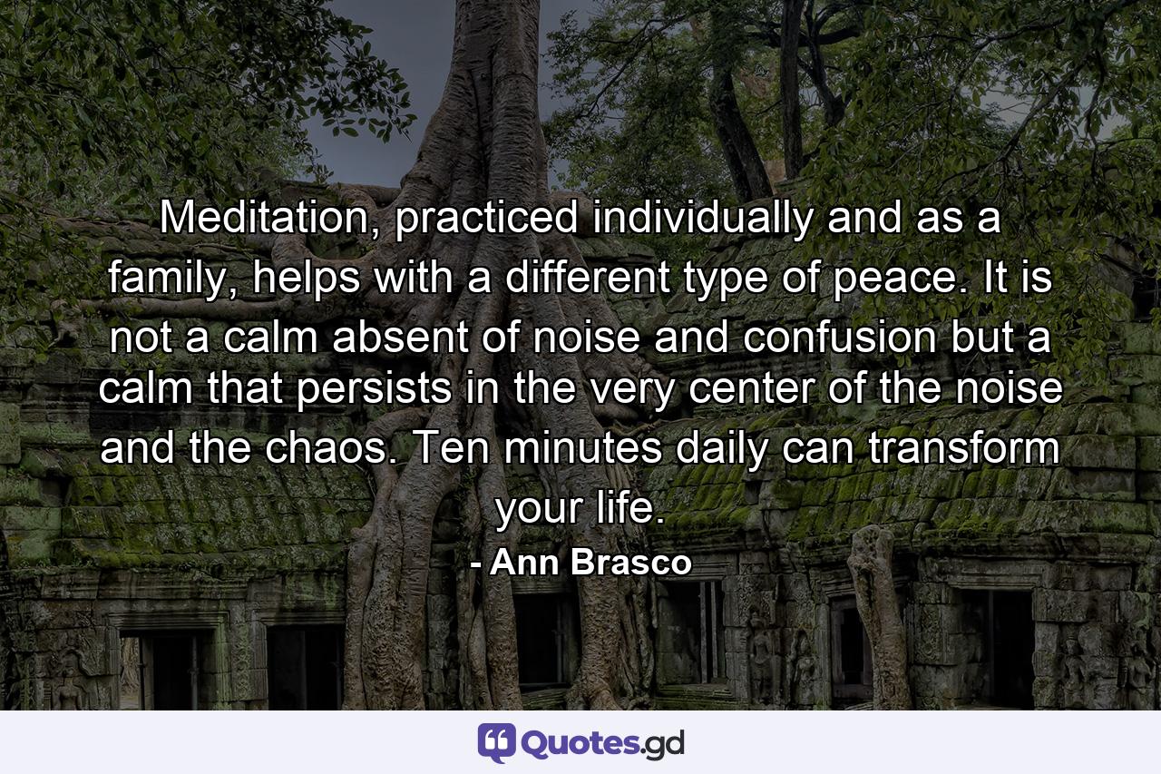 Meditation, practiced individually and as a family, helps with a different type of peace. It is not a calm absent of noise and confusion but a calm that persists in the very center of the noise and the chaos. Ten minutes daily can transform your life. - Quote by Ann Brasco