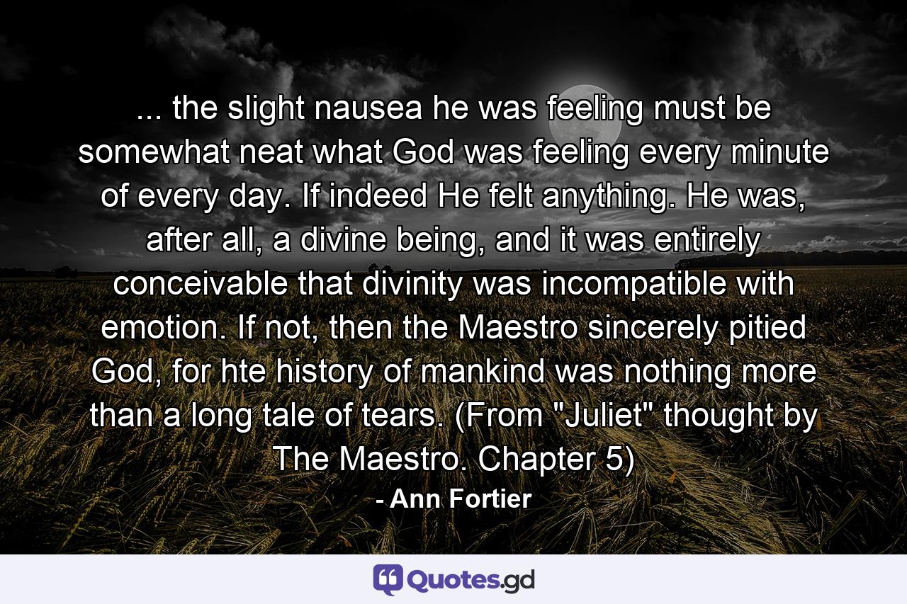 ... the slight nausea he was feeling must be somewhat neat what God was feeling every minute of every day. If indeed He felt anything. He was, after all, a divine being, and it was entirely conceivable that divinity was incompatible with emotion. If not, then the Maestro sincerely pitied God, for hte history of mankind was nothing more than a long tale of tears. (From 