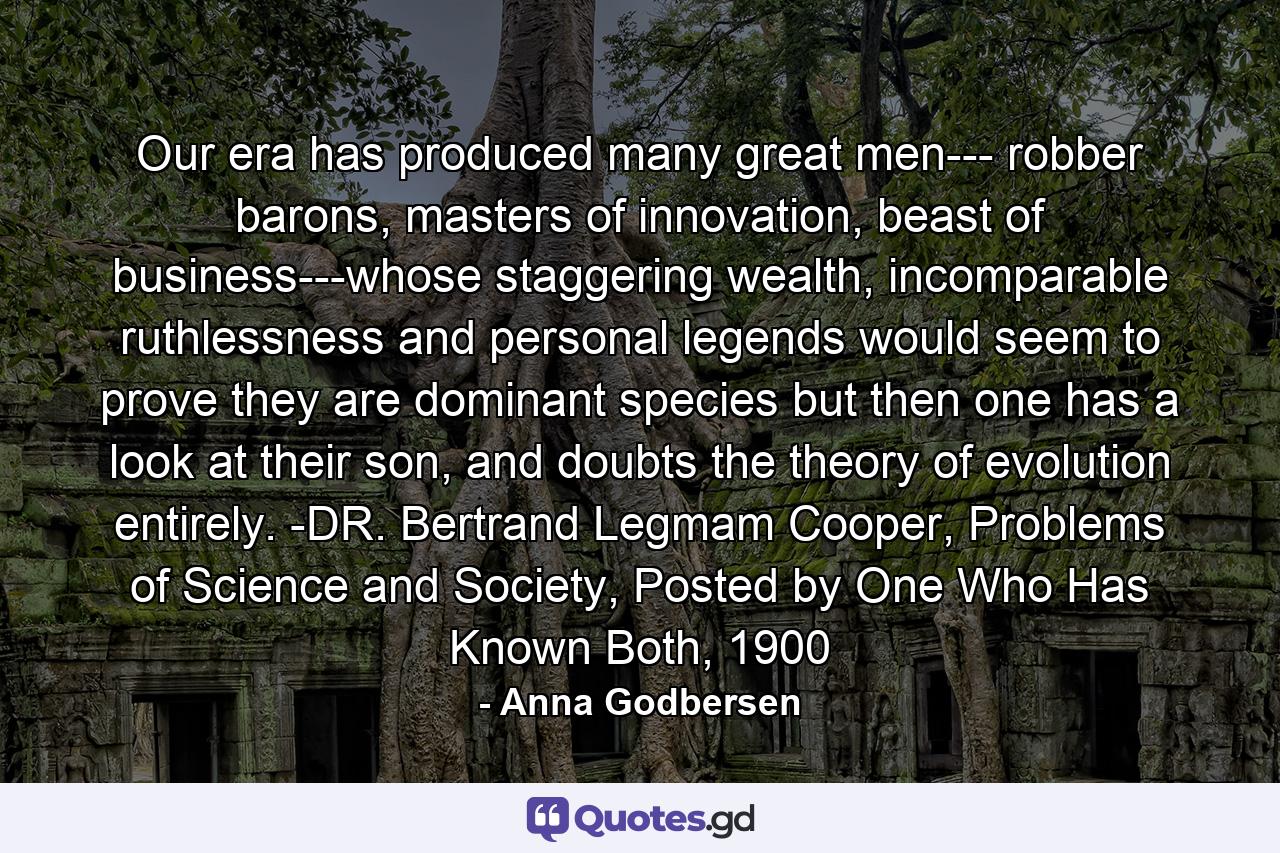 Our era has produced many great men--- robber barons, masters of innovation, beast of business---whose staggering wealth, incomparable ruthlessness and personal legends would seem to prove they are dominant species but then one has a look at their son, and doubts the theory of evolution entirely. -DR. Bertrand Legmam Cooper, Problems of Science and Society, Posted by One Who Has Known Both, 1900 - Quote by Anna Godbersen