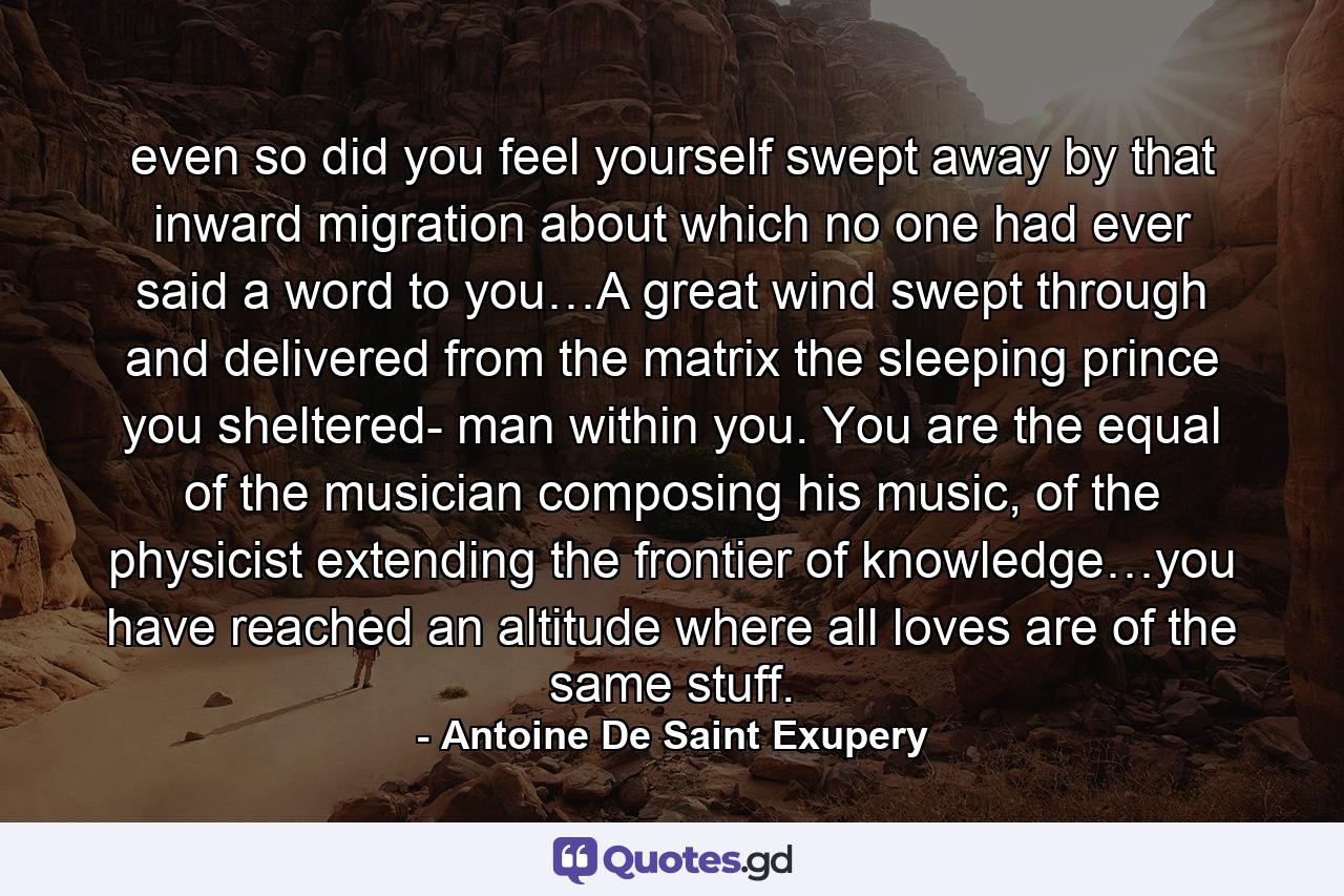 even so did you feel yourself swept away by that inward migration about which no one had ever said a word to you…A great wind swept through and delivered from the matrix the sleeping prince you sheltered- man within you. You are the equal of the musician composing his music, of the physicist extending the frontier of knowledge…you have reached an altitude where all loves are of the same stuff. - Quote by Antoine De Saint Exupery