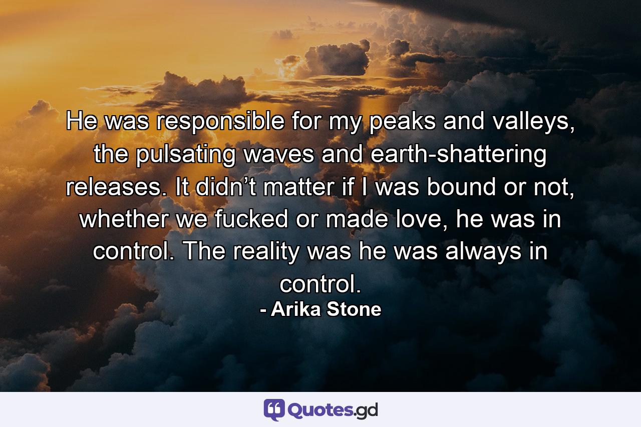 He was responsible for my peaks and valleys, the pulsating waves and earth-shattering releases. It didn’t matter if I was bound or not, whether we fucked or made love, he was in control. The reality was he was always in control. - Quote by Arika Stone