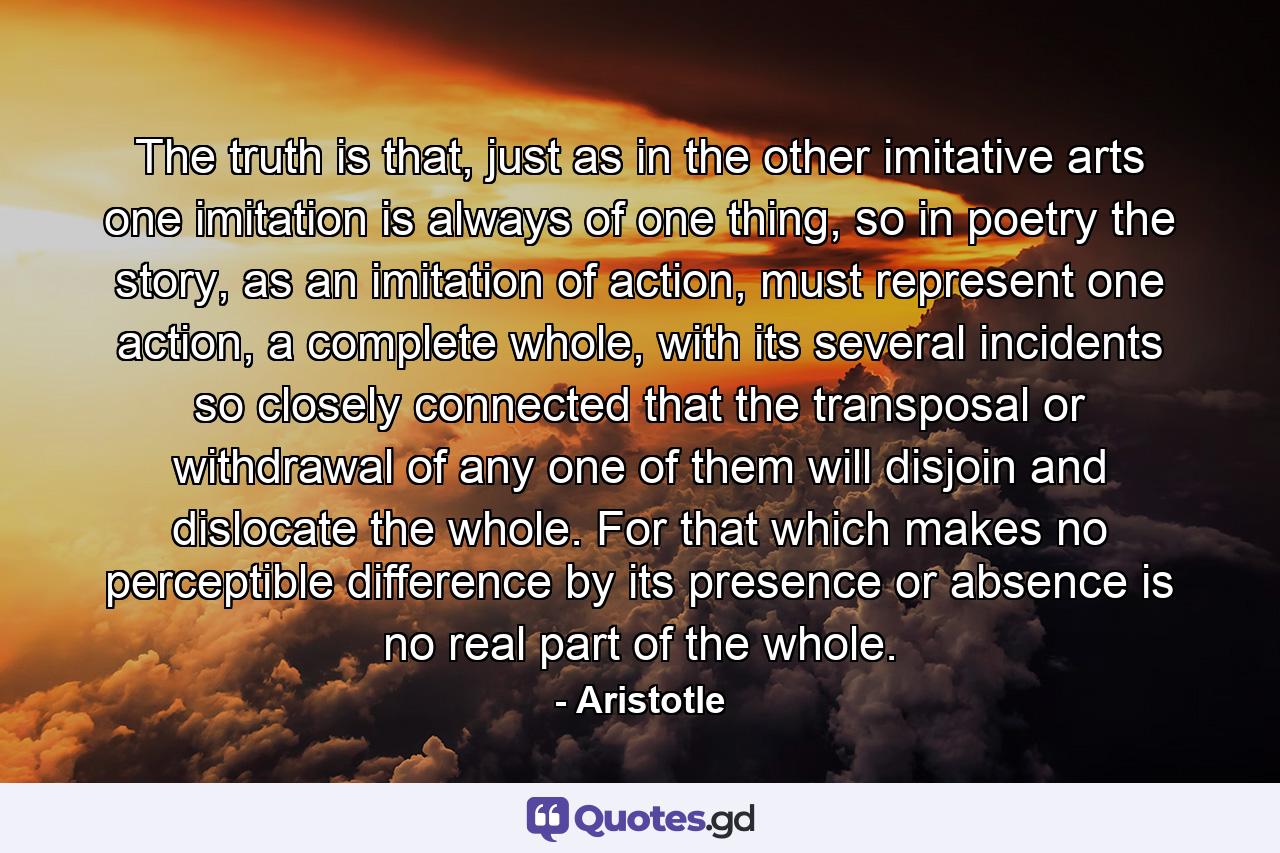 The truth is that, just as in the other imitative arts one imitation is always of one thing, so in poetry the story, as an imitation of action, must represent one action, a complete whole, with its several incidents so closely connected that the transposal or withdrawal of any one of them will disjoin and dislocate the whole. For that which makes no perceptible difference by its presence or absence is no real part of the whole. - Quote by Aristotle