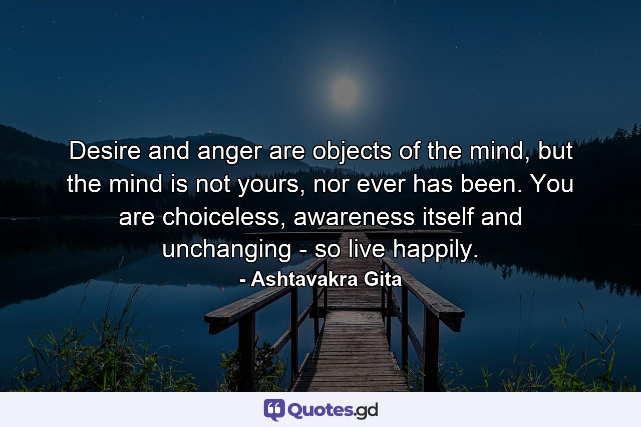 Desire and anger are objects of the mind, but the mind is not yours, nor ever has been. You are choiceless, awareness itself and unchanging - so live happily. - Quote by Ashtavakra Gita