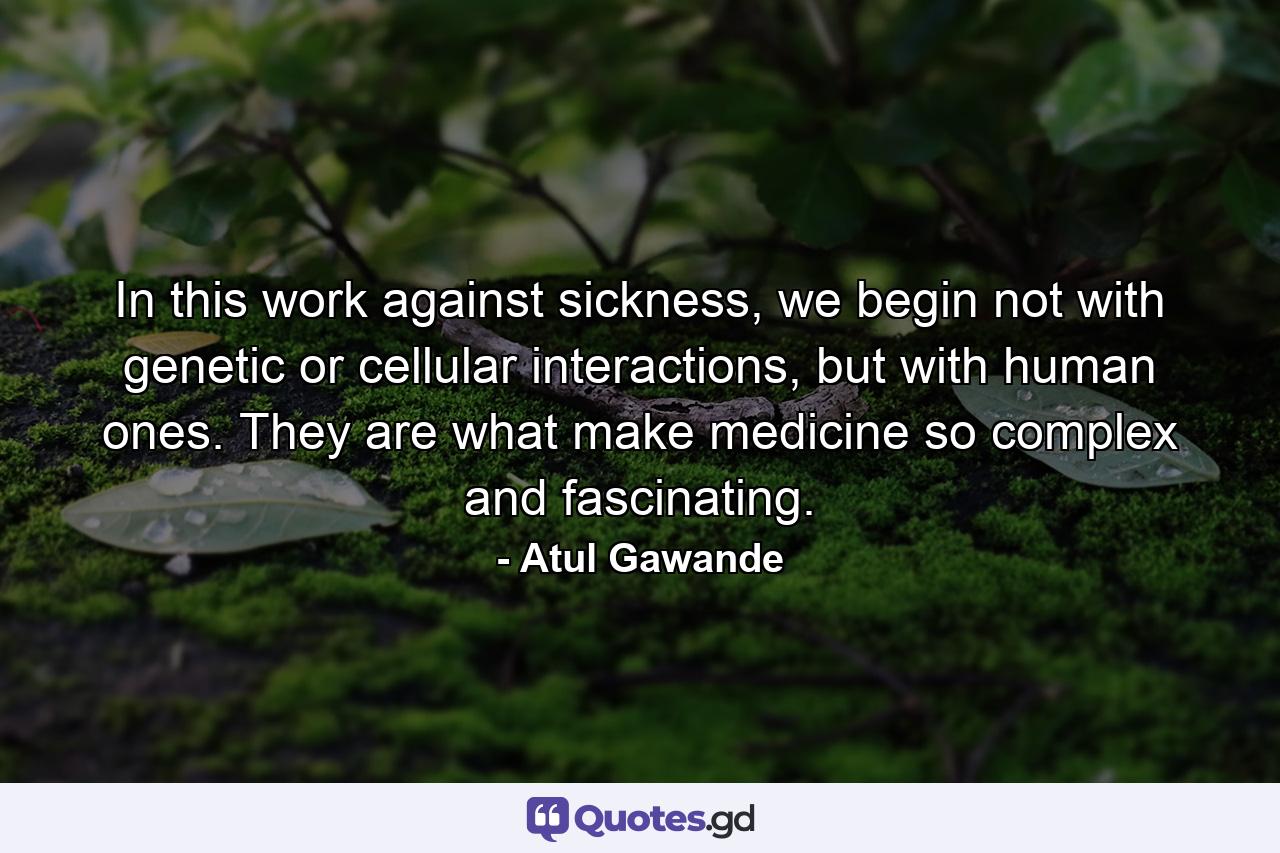 In this work against sickness, we begin not with genetic or cellular interactions, but with human ones. They are what make medicine so complex and fascinating. - Quote by Atul Gawande