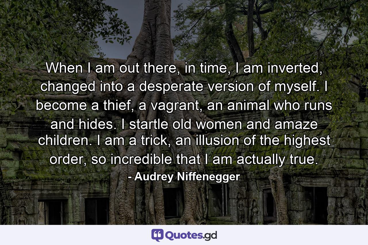 When I am out there, in time, I am inverted, changed into a desperate version of myself. I become a thief, a vagrant, an animal who runs and hides. I startle old women and amaze children. I am a trick, an illusion of the highest order, so incredible that I am actually true. - Quote by Audrey Niffenegger