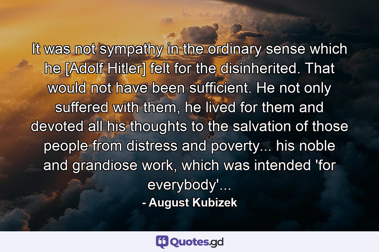 It was not sympathy in the ordinary sense which he [Adolf Hitler] felt for the disinherited. That would not have been sufficient. He not only suffered with them, he lived for them and devoted all his thoughts to the salvation of those people from distress and poverty... his noble and grandiose work, which was intended 'for everybody'... - Quote by August Kubizek