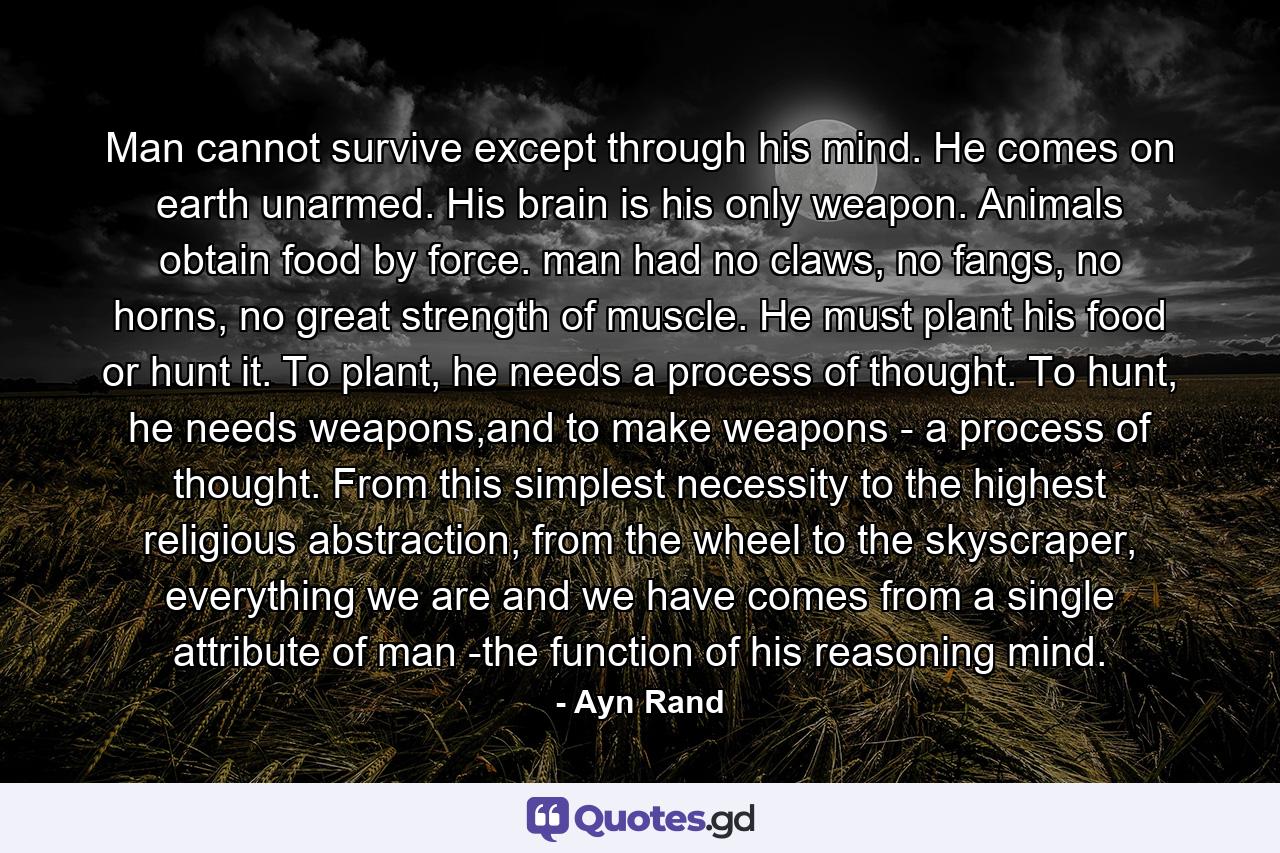 Man cannot survive except through his mind. He comes on earth unarmed. His brain is his only weapon. Animals obtain food by force. man had no claws, no fangs, no horns, no great strength of muscle. He must plant his food or hunt it. To plant, he needs a process of thought. To hunt, he needs weapons,and to make weapons - a process of thought. From this simplest necessity to the highest religious abstraction, from the wheel to the skyscraper, everything we are and we have comes from a single attribute of man -the function of his reasoning mind. - Quote by Ayn Rand