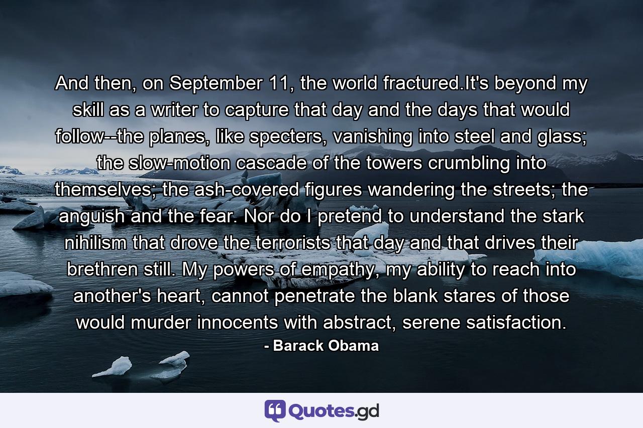 And then, on September 11, the world fractured.It's beyond my skill as a writer to capture that day and the days that would follow--the planes, like specters, vanishing into steel and glass; the slow-motion cascade of the towers crumbling into themselves; the ash-covered figures wandering the streets; the anguish and the fear. Nor do I pretend to understand the stark nihilism that drove the terrorists that day and that drives their brethren still. My powers of empathy, my ability to reach into another's heart, cannot penetrate the blank stares of those would murder innocents with abstract, serene satisfaction. - Quote by Barack Obama