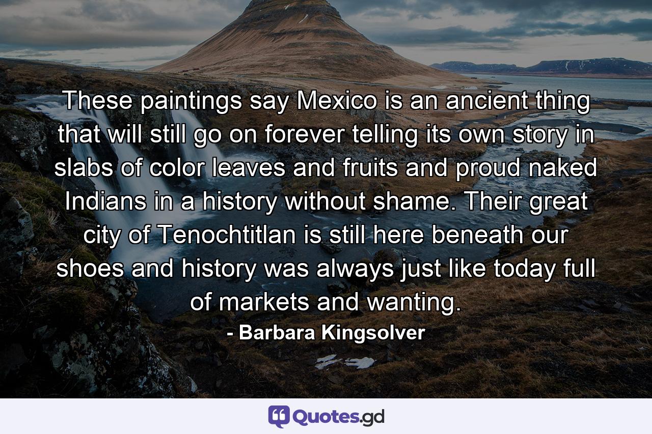 These paintings say Mexico is an ancient thing that will still go on forever telling its own story in slabs of color leaves and fruits and proud naked Indians in a history without shame. Their great city of Tenochtitlan is still here beneath our shoes and history was always just like today full of markets and wanting. - Quote by Barbara Kingsolver