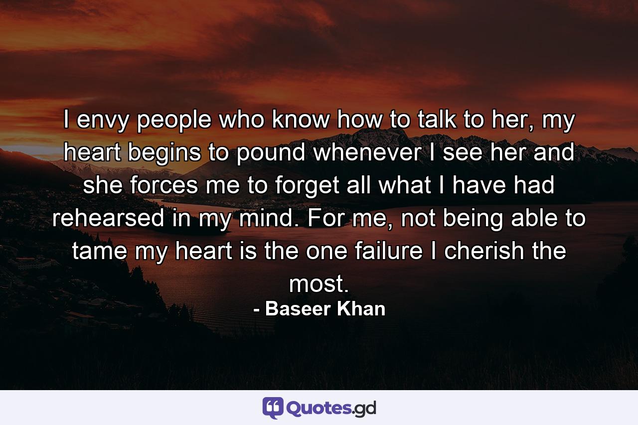 I envy people who know how to talk to her, my heart begins to pound whenever I see her and she forces me to forget all what I have had rehearsed in my mind. For me, not being able to tame my heart is the one failure I cherish the most. - Quote by Baseer Khan