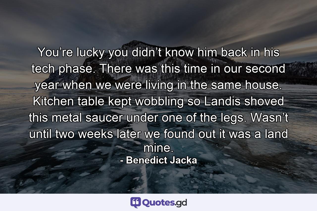 You’re lucky you didn’t know him back in his tech phase. There was this time in our second year when we were living in the same house. Kitchen table kept wobbling so Landis shoved this metal saucer under one of the legs. Wasn’t until two weeks later we found out it was a land mine. - Quote by Benedict Jacka