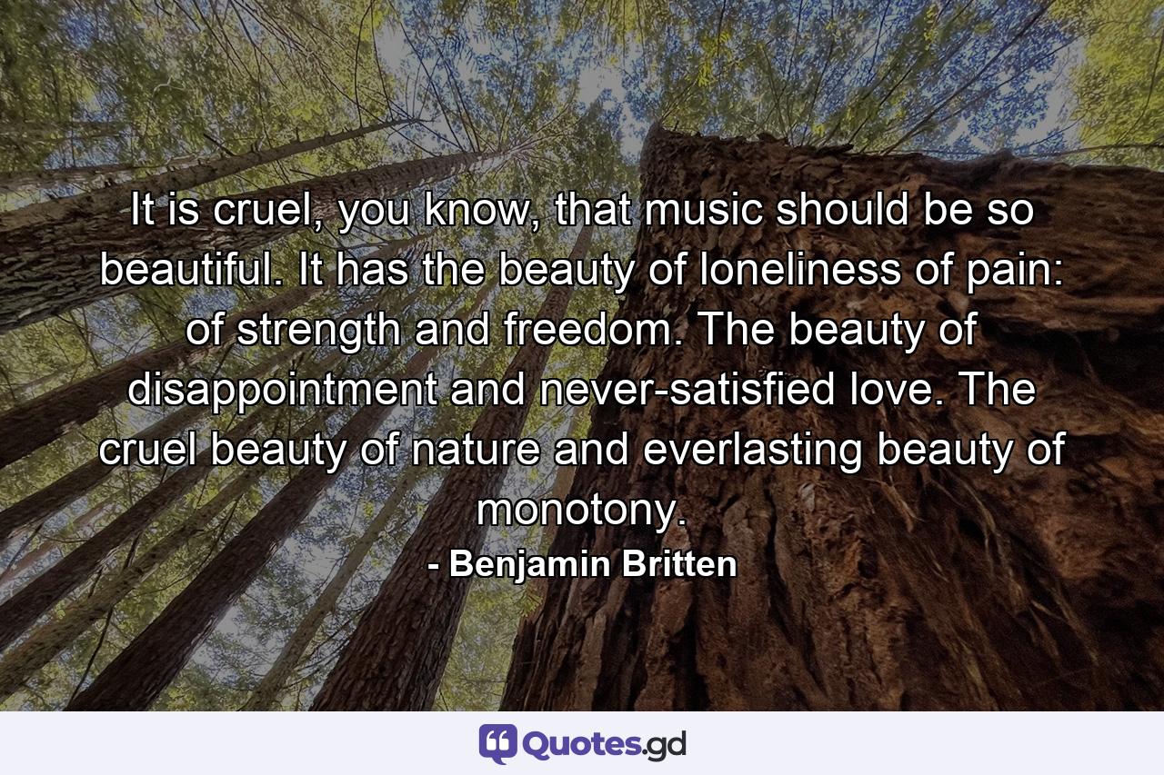 It is cruel, you know, that music should be so beautiful. It has the beauty of loneliness of pain: of strength and freedom. The beauty of disappointment and never-satisfied love. The cruel beauty of nature and everlasting beauty of monotony. - Quote by Benjamin Britten