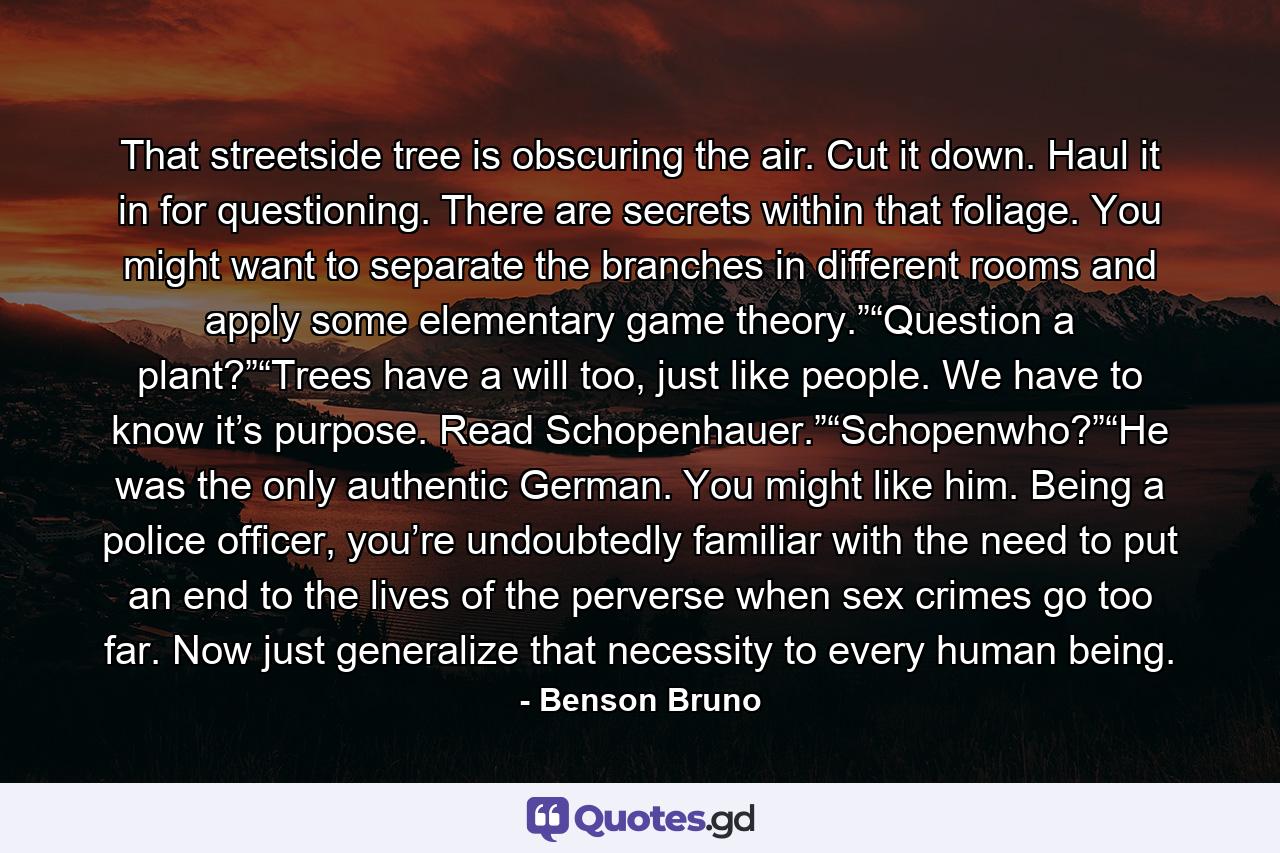 That streetside tree is obscuring the air. Cut it down. Haul it in for questioning. There are secrets within that foliage. You might want to separate the branches in different rooms and apply some elementary game theory.”“Question a plant?”“Trees have a will too, just like people. We have to know it’s purpose. Read Schopenhauer.”“Schopenwho?”“He was the only authentic German. You might like him. Being a police officer, you’re undoubtedly familiar with the need to put an end to the lives of the perverse when sex crimes go too far. Now just generalize that necessity to every human being. - Quote by Benson Bruno