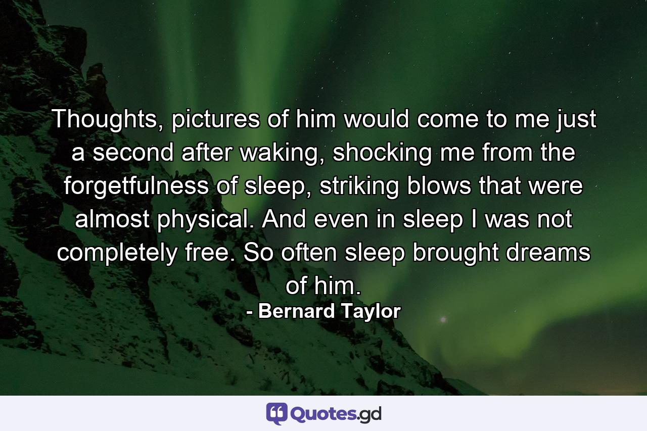 Thoughts, pictures of him would come to me just a second after waking, shocking me from the forgetfulness of sleep, striking blows that were almost physical. And even in sleep I was not completely free. So often sleep brought dreams of him. - Quote by Bernard Taylor