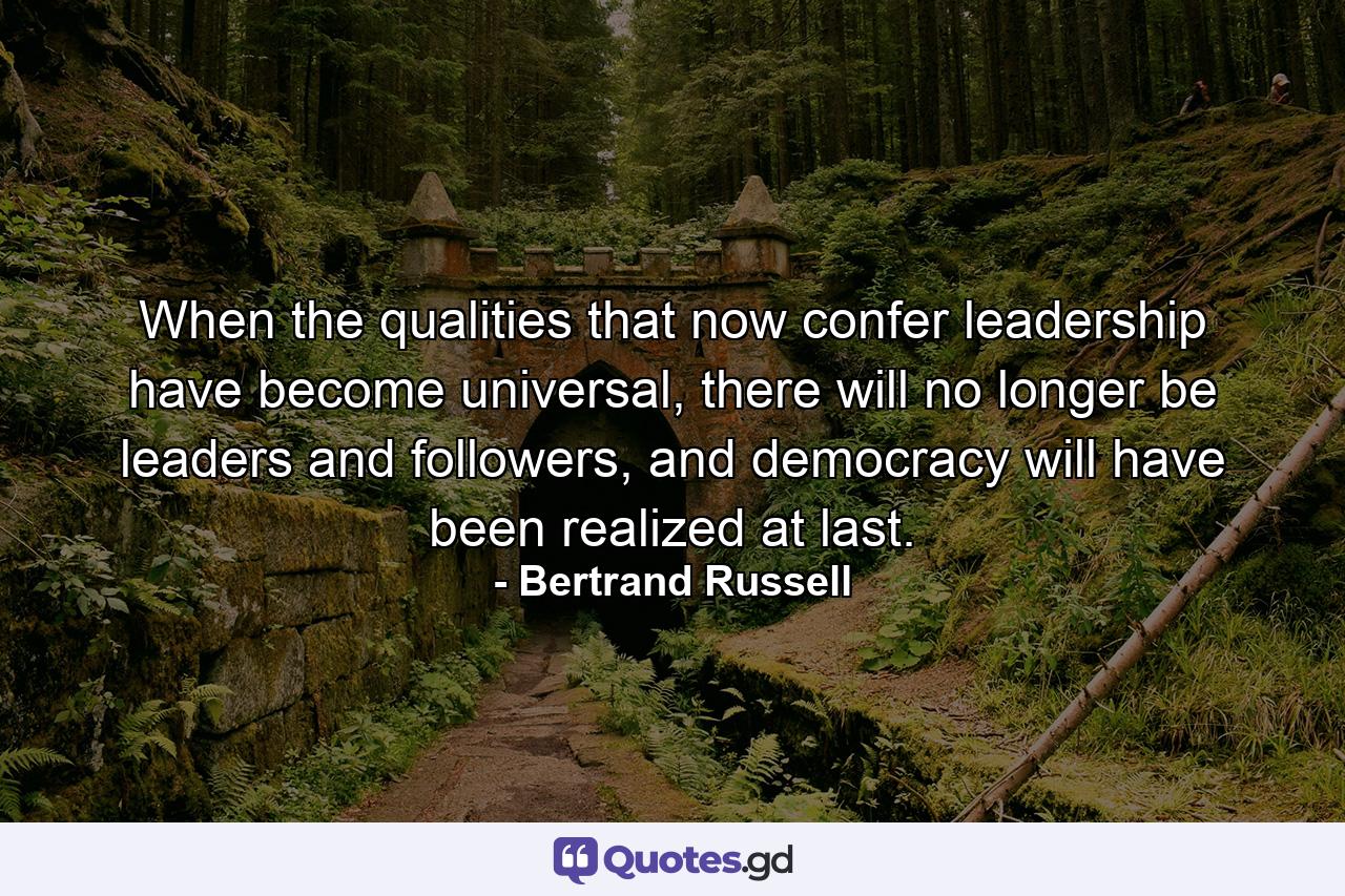 When the qualities that now confer leadership have become universal, there will no longer be leaders and followers, and democracy will have been realized at last. - Quote by Bertrand Russell