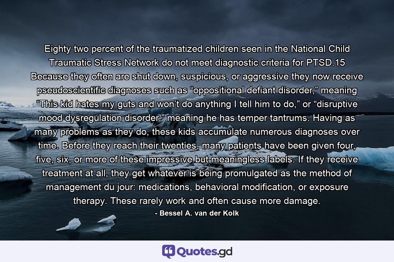 Eighty two percent of the traumatized children seen in the National Child Traumatic Stress Network do not meet diagnostic criteria for PTSD.15 Because they often are shut down, suspicious, or aggressive they now receive pseudoscientific diagnoses such as “oppositional defiant disorder,” meaning “This kid hates my guts and won’t do anything I tell him to do,” or “disruptive mood dysregulation disorder,” meaning he has temper tantrums. Having as many problems as they do, these kids accumulate numerous diagnoses over time. Before they reach their twenties, many patients have been given four, five, six, or more of these impressive but meaningless labels. If they receive treatment at all, they get whatever is being promulgated as the method of management du jour: medications, behavioral modification, or exposure therapy. These rarely work and often cause more damage. - Quote by Bessel A. van der Kolk