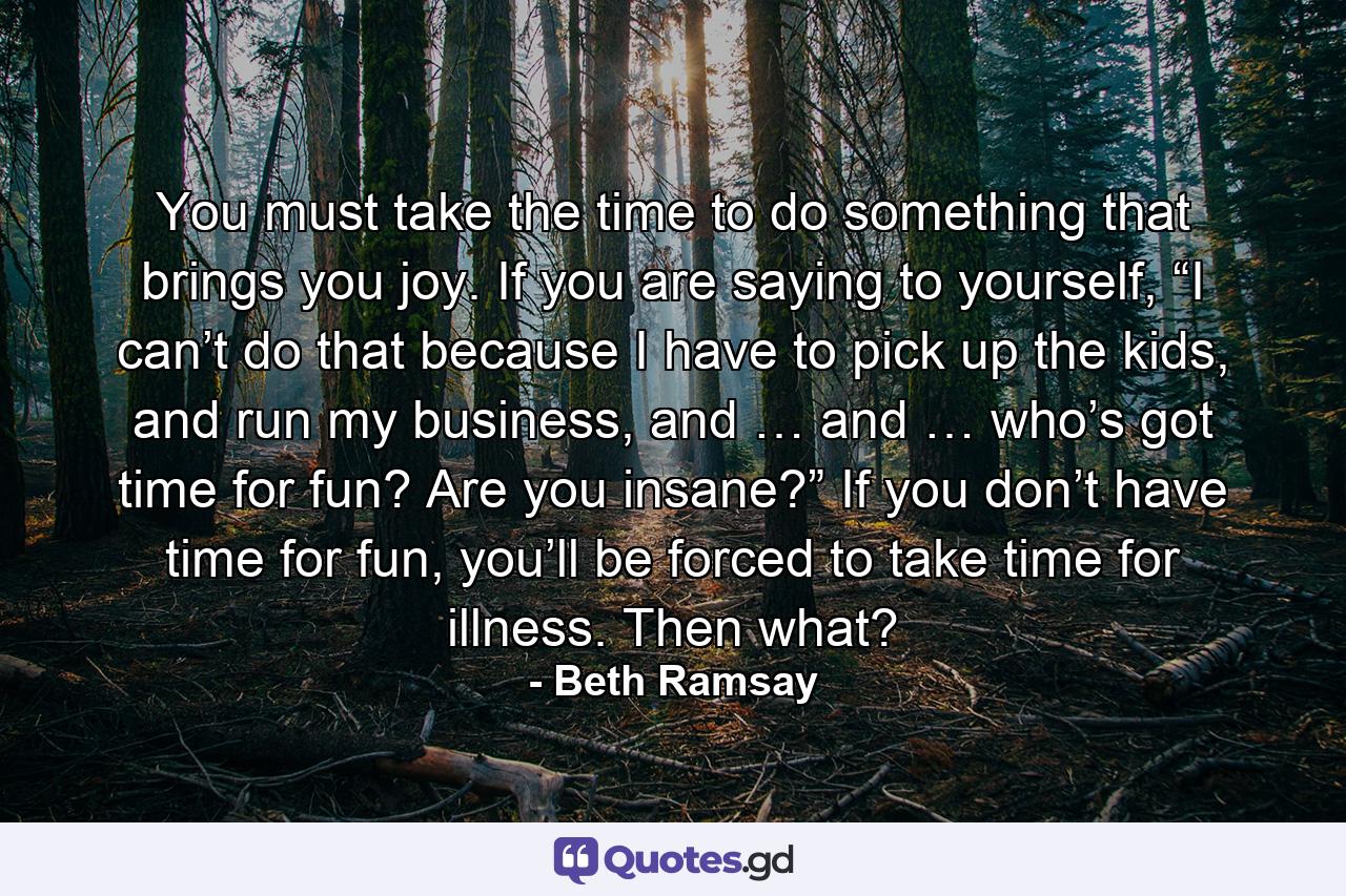 You must take the time to do something that brings you joy. If you are saying to yourself, “I can’t do that because I have to pick up the kids, and run my business, and … and … who’s got time for fun? Are you insane?” If you don’t have time for fun, you’ll be forced to take time for illness. Then what? - Quote by Beth Ramsay