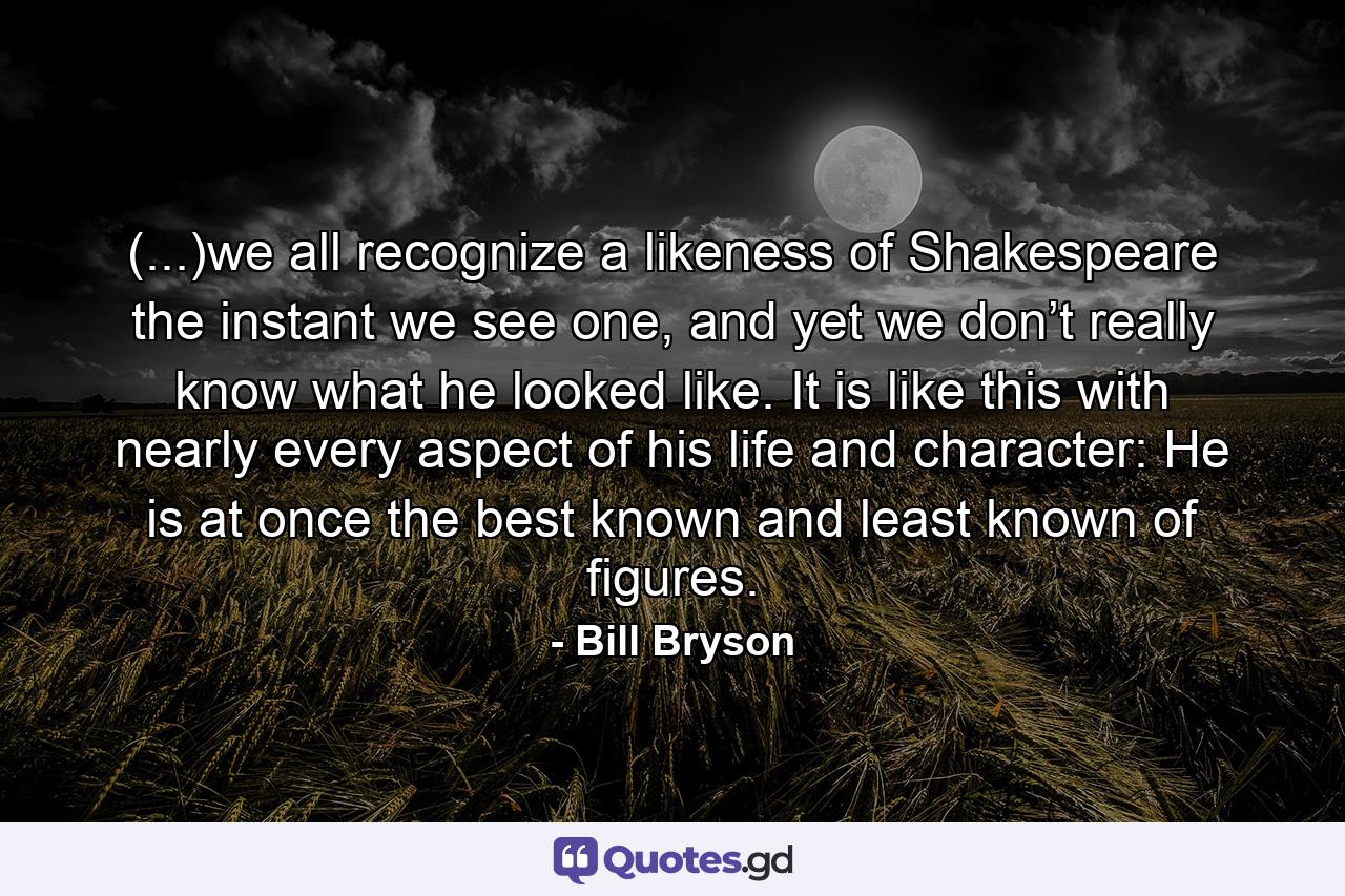 (...)we all recognize a likeness of Shakespeare the instant we see one, and yet we don’t really know what he looked like. It is like this with nearly every aspect of his life and character: He is at once the best known and least known of figures. - Quote by Bill Bryson