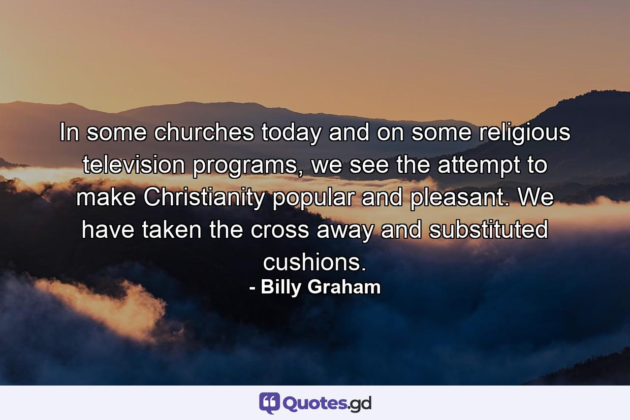 In some churches today and on some religious television programs, we see the attempt to make Christianity popular and pleasant. We have taken the cross away and substituted cushions. - Quote by Billy Graham