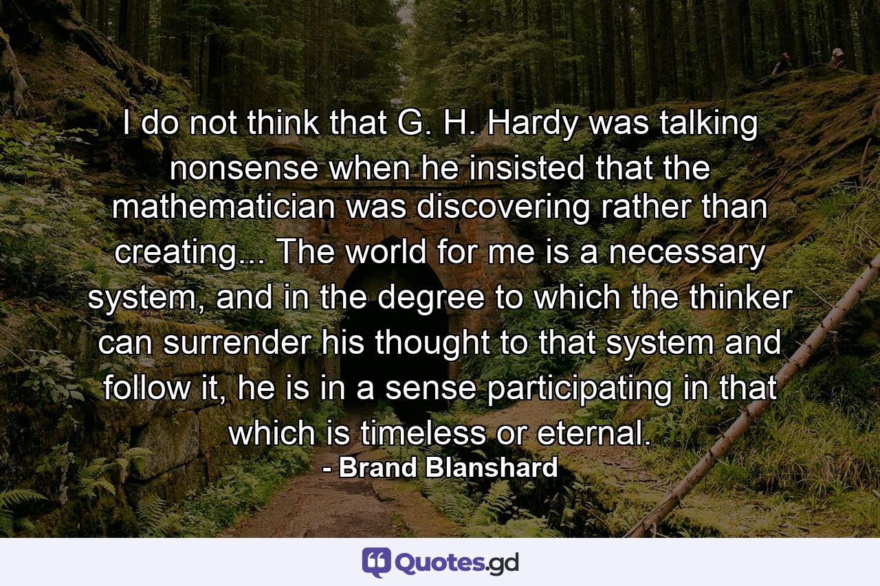 I do not think that G. H. Hardy was talking nonsense when he insisted that the mathematician was discovering rather than creating... The world for me is a necessary system, and in the degree to which the thinker can surrender his thought to that system and follow it, he is in a sense participating in that which is timeless or eternal. - Quote by Brand Blanshard