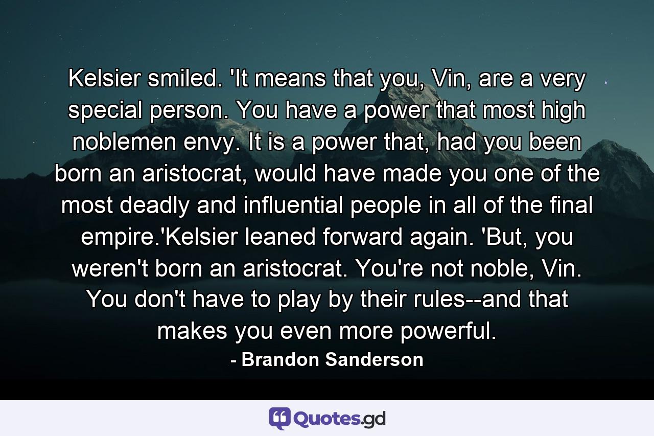 Kelsier smiled. 'It means that you, Vin, are a very special person. You have a power that most high noblemen envy. It is a power that, had you been born an aristocrat, would have made you one of the most deadly and influential people in all of the final empire.'Kelsier leaned forward again. 'But, you weren't born an aristocrat. You're not noble, Vin. You don't have to play by their rules--and that makes you even more powerful. - Quote by Brandon Sanderson