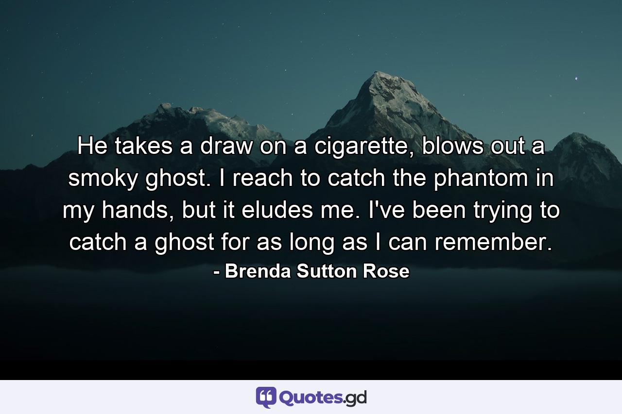 He takes a draw on a cigarette, blows out a smoky ghost. I reach to catch the phantom in my hands, but it eludes me. I've been trying to catch a ghost for as long as I can remember. - Quote by Brenda Sutton Rose