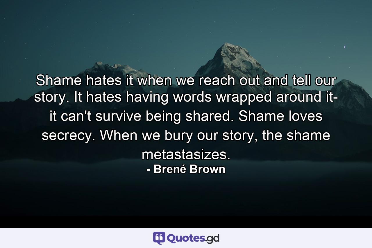 Shame hates it when we reach out and tell our story. It hates having words wrapped around it- it can't survive being shared. Shame loves secrecy. When we bury our story, the shame metastasizes. - Quote by Brené Brown