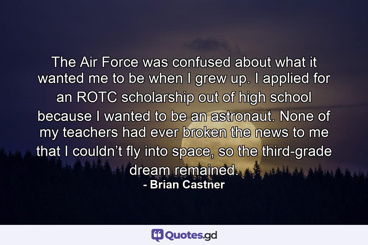 The Air Force was confused about what it wanted me to be when I grew up. I applied for an ROTC scholarship out of high school because I wanted to be an astronaut. None of my teachers had ever broken the news to me that I couldn’t fly into space, so the third-grade dream remained. - Quote by Brian Castner