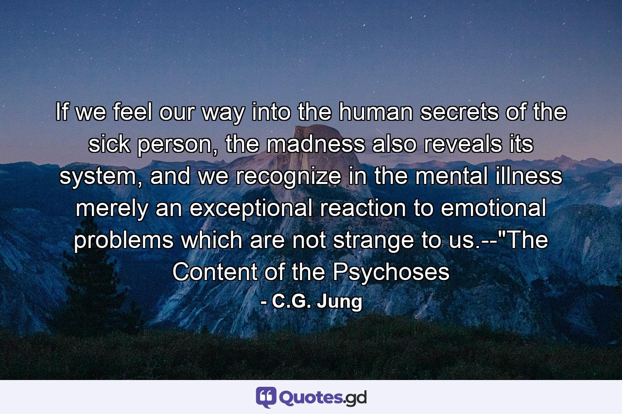 If we feel our way into the human secrets of the sick person, the madness also reveals its system, and we recognize in the mental illness merely an exceptional reaction to emotional problems which are not strange to us.--