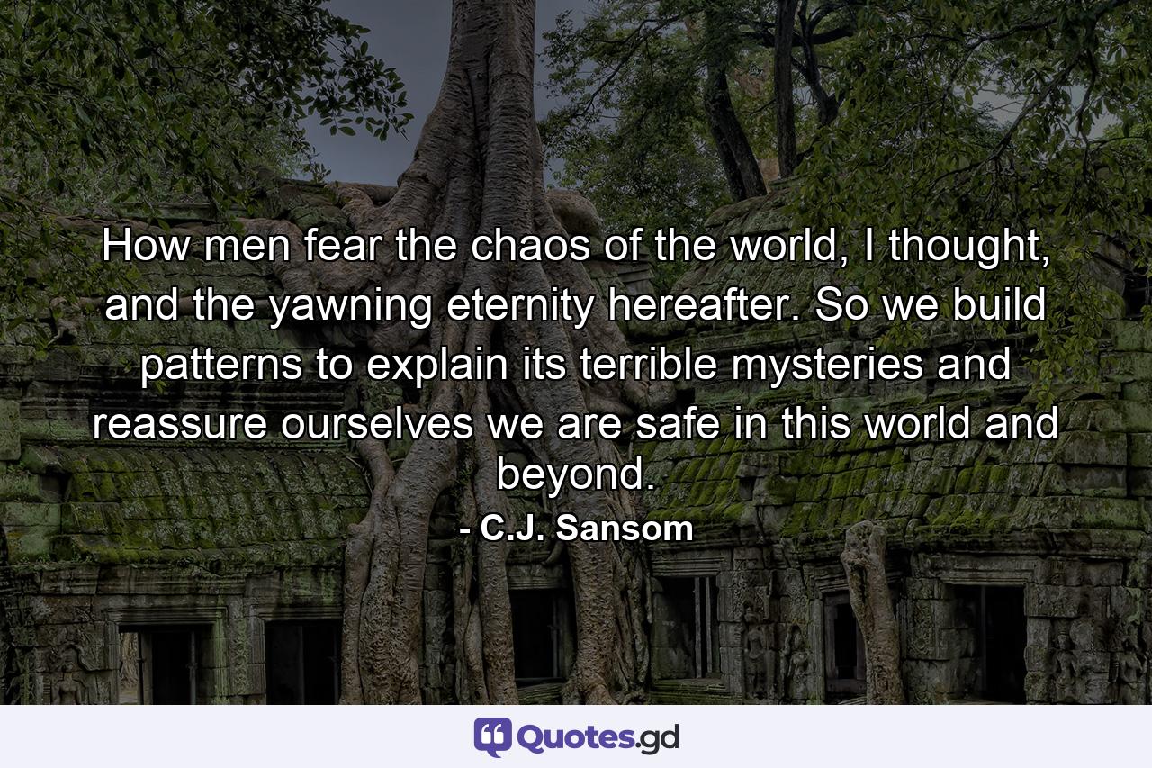 How men fear the chaos of the world, I thought, and the yawning eternity hereafter. So we build patterns to explain its terrible mysteries and reassure ourselves we are safe in this world and beyond. - Quote by C.J. Sansom