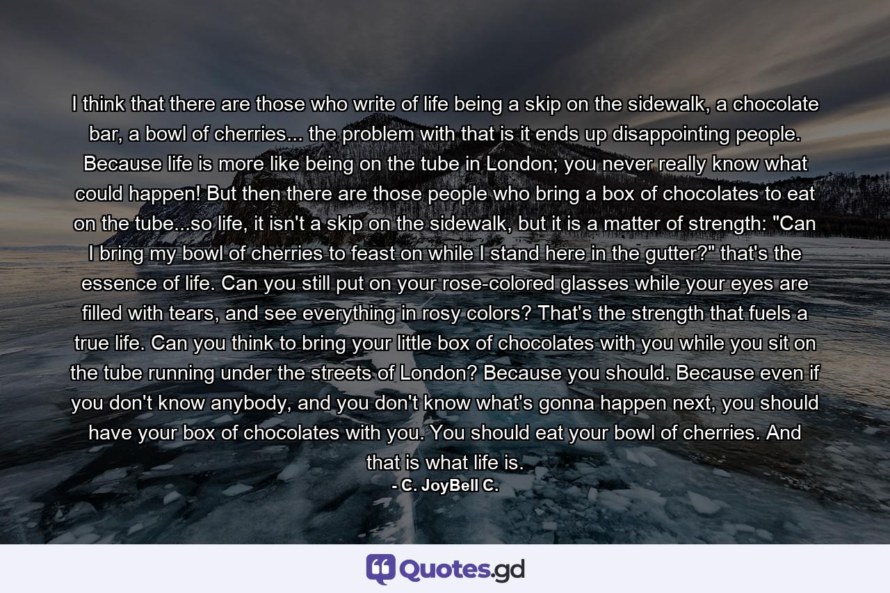 I think that there are those who write of life being a skip on the sidewalk, a chocolate bar, a bowl of cherries... the problem with that is it ends up disappointing people. Because life is more like being on the tube in London; you never really know what could happen! But then there are those people who bring a box of chocolates to eat on the tube...so life, it isn't a skip on the sidewalk, but it is a matter of strength: 