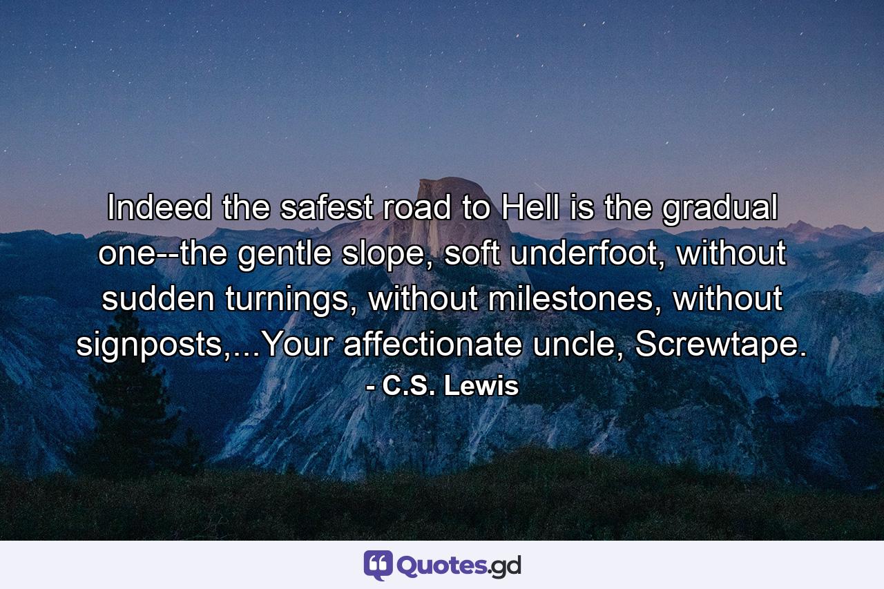 Indeed the safest road to Hell is the gradual one--the gentle slope, soft underfoot, without sudden turnings, without milestones, without signposts,...Your affectionate uncle, Screwtape. - Quote by C.S. Lewis