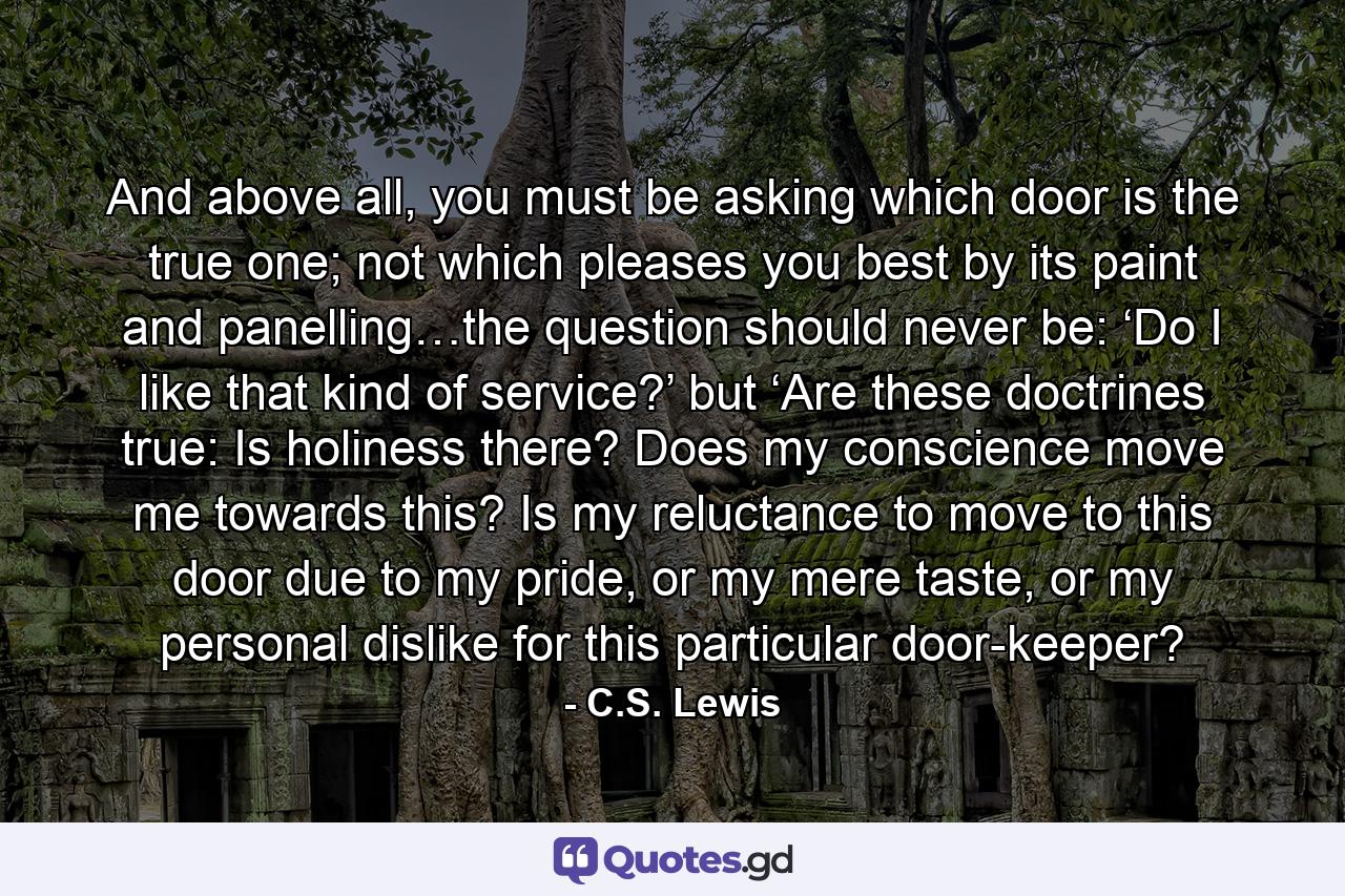 And above all, you must be asking which door is the true one; not which pleases you best by its paint and panelling…the question should never be: ‘Do I like that kind of service?’ but ‘Are these doctrines true: Is holiness there? Does my conscience move me towards this? Is my reluctance to move to this door due to my pride, or my mere taste, or my personal dislike for this particular door-keeper? - Quote by C.S. Lewis