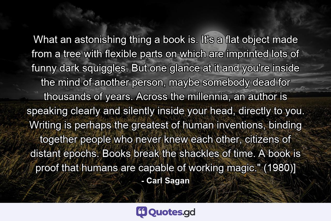 What an astonishing thing a book is. It's a flat object made from a tree with flexible parts on which are imprinted lots of funny dark squiggles. But one glance at it and you're inside the mind of another person, maybe somebody dead for thousands of years. Across the millennia, an author is speaking clearly and silently inside your head, directly to you. Writing is perhaps the greatest of human inventions, binding together people who never knew each other, citizens of distant epochs. Books break the shackles of time. A book is proof that humans are capable of working magic.