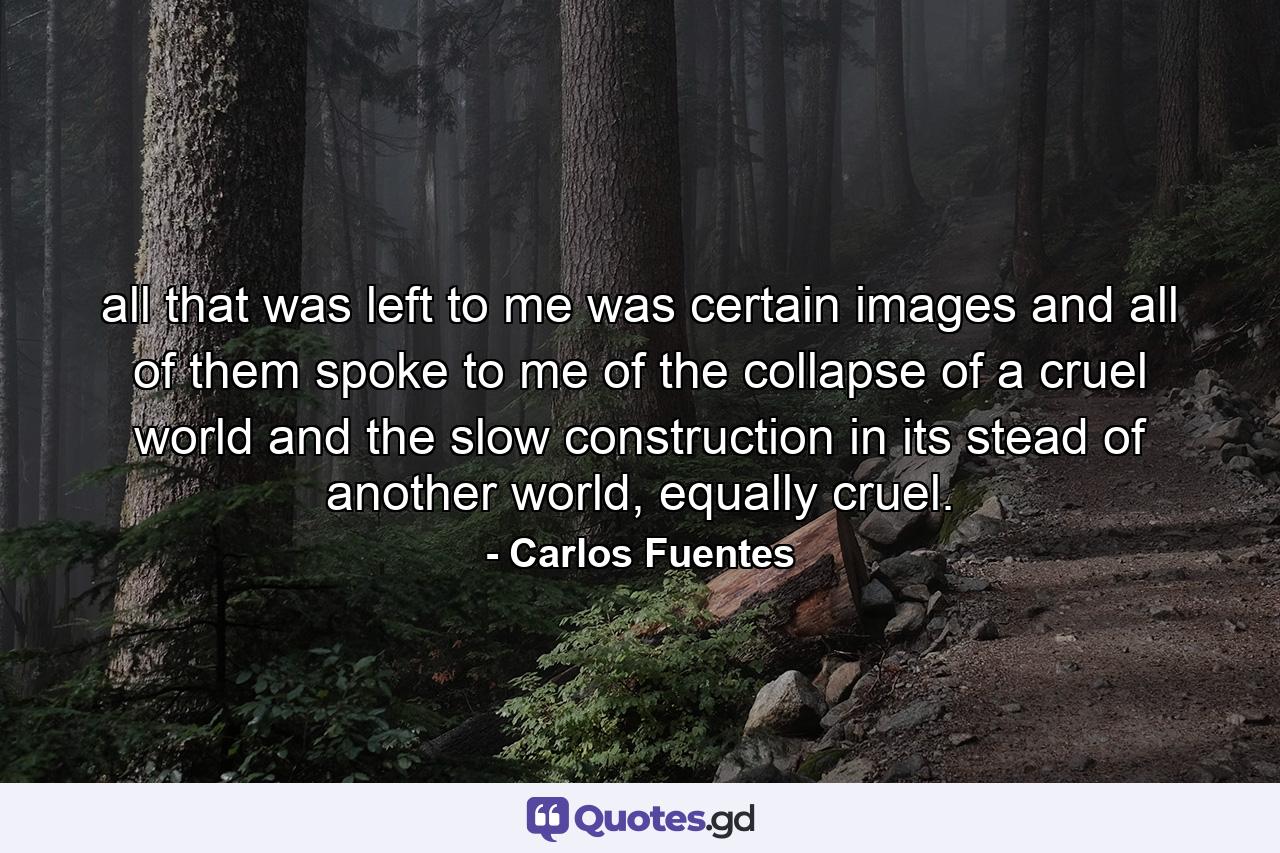 all that was left to me was certain images and all of them spoke to me of the collapse of a cruel world and the slow construction in its stead of another world, equally cruel. - Quote by Carlos Fuentes