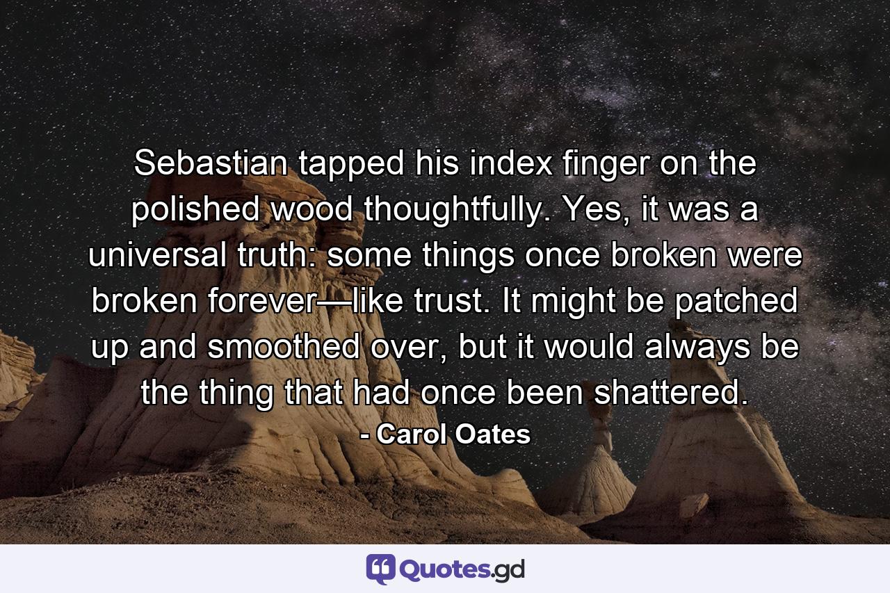 Sebastian tapped his index finger on the polished wood thoughtfully. Yes, it was a universal truth: some things once broken were broken forever—like trust. It might be patched up and smoothed over, but it would always be the thing that had once been shattered. - Quote by Carol Oates