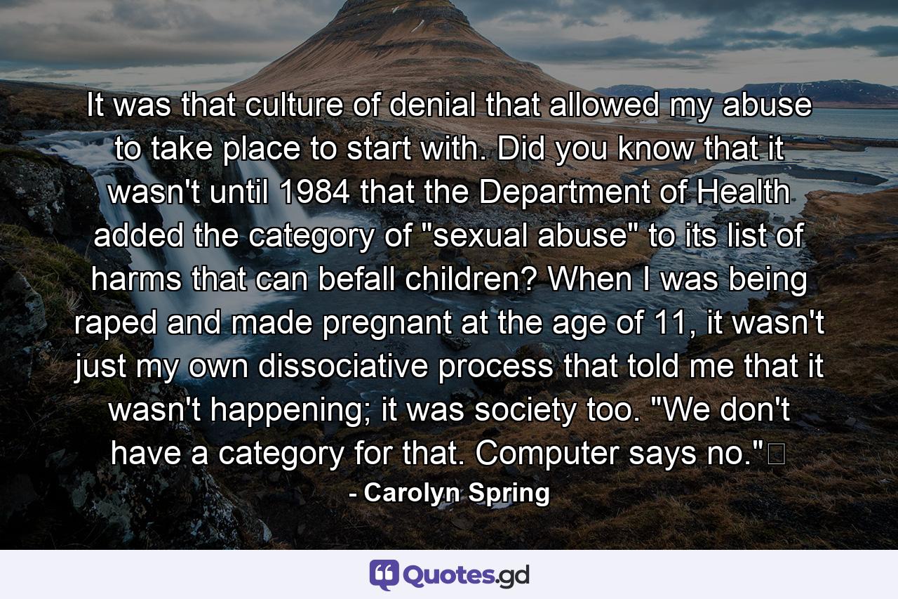 It was that culture of denial that allowed my abuse to take place to start with. Did you know that it wasn't until 1984 that the Department of Health added the category of 