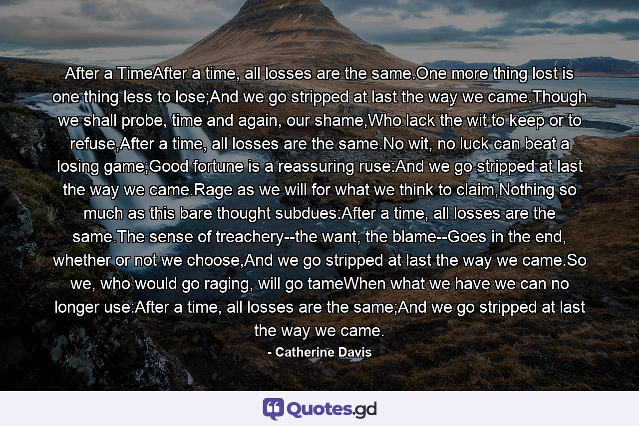 After a TimeAfter a time, all losses are the same.One more thing lost is one thing less to lose;And we go stripped at last the way we came.Though we shall probe, time and again, our shame,Who lack the wit to keep or to refuse,After a time, all losses are the same.No wit, no luck can beat a losing game;Good fortune is a reassuring ruse:And we go stripped at last the way we came.Rage as we will for what we think to claim,Nothing so much as this bare thought subdues:After a time, all losses are the same.The sense of treachery--the want, the blame--Goes in the end, whether or not we choose,And we go stripped at last the way we came.So we, who would go raging, will go tameWhen what we have we can no longer use:After a time, all losses are the same;And we go stripped at last the way we came. - Quote by Catherine Davis