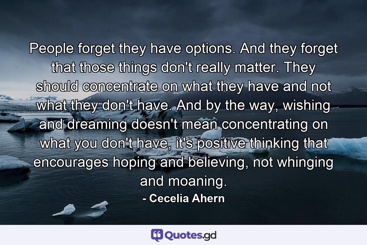 People forget they have options. And they forget that those things don't really matter. They should concentrate on what they have and not what they don't have. And by the way, wishing and dreaming doesn't mean concentrating on what you don't have, it's positive thinking that encourages hoping and believing, not whinging and moaning. - Quote by Cecelia Ahern