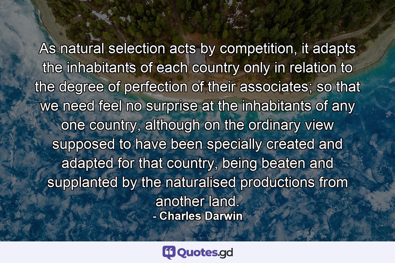 As natural selection acts by competition, it adapts the inhabitants of each country only in relation to the degree of perfection of their associates; so that we need feel no surprise at the inhabitants of any one country, although on the ordinary view supposed to have been specially created and adapted for that country, being beaten and supplanted by the naturalised productions from another land. - Quote by Charles Darwin